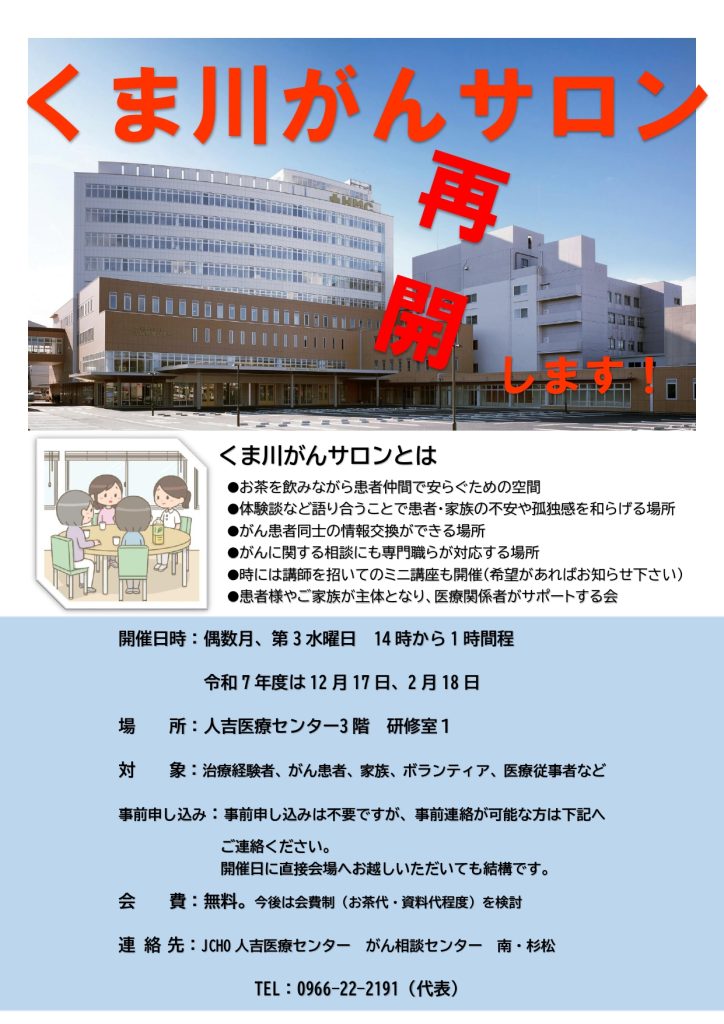 くま川がんサロンとは
●お茶を飲みながら患者仲間で安らぐための空間
●体験談など語り合うことで患者・家族の不安や孤独感を和らげる場所
●がん患者同士の情報交換ができる場所
●がんに関する相談にも専門職らが対応する場所　
●時には講師を招いてのミニ講座も開催（希望があればお知らせ下さい）
●患者様やご家族が主体となり、医療関係者がサポートする会　　　　　　　　　

開催日時：偶数月、第3水曜日　14時から1時間程
令和7年度は12月17日、2月18日　
場　　所：人吉医療センター3階　研修室１
対　　象：治療経験者、がん患者、家族、ボランティア、医療従事者など
事前申し込み：事前申し込みは不要ですが、事前連絡が可能な方は下記へご連絡ください。
開催日に直接会場へお越しいただいても結構です。　　　　　　　
会　　費：無料。今後は会費制（お茶代・資料代程度）を検討
連 絡 先：JCHO人吉医療センター　がん相談センター　南・杉松
　　　　　　　　TEL：0966-22-2191（代表）